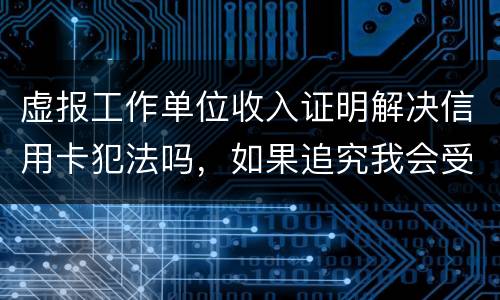 虚报工作单位收入证明解决信用卡犯法吗，如果追究我会受到怎样的处罚，请帮帮我谢谢