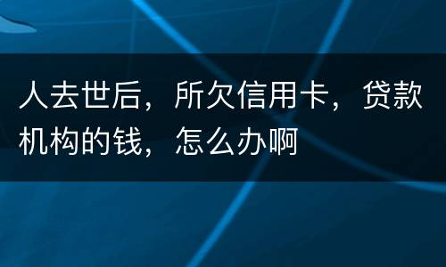 人去世后，所欠信用卡，贷款机构的钱，怎么办啊