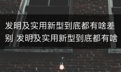 发明及实用新型到底都有啥差别 发明及实用新型到底都有啥差别呢