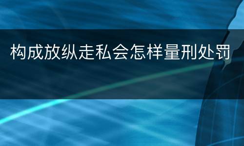 构成放纵走私会怎样量刑处罚