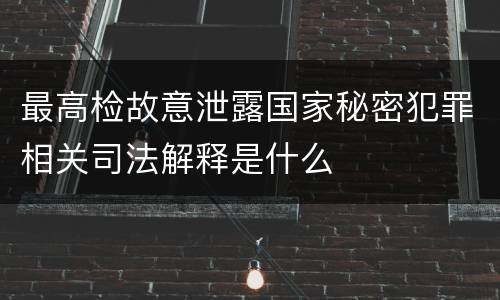 最高检故意泄露国家秘密犯罪相关司法解释是什么