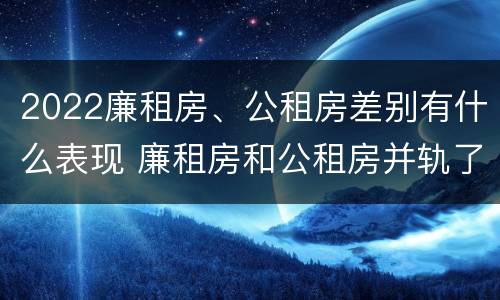 2022廉租房、公租房差别有什么表现 廉租房和公租房并轨了吗