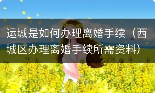 运城是如何办理离婚手续（西城区办理离婚手续所需资料）