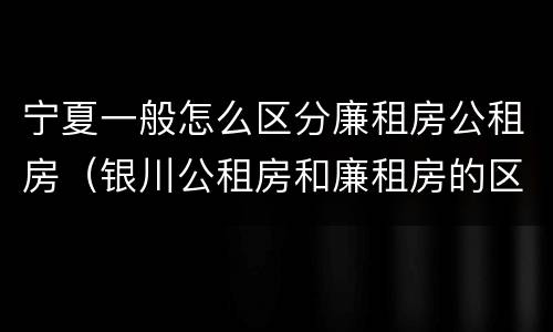 宁夏一般怎么区分廉租房公租房（银川公租房和廉租房的区别）