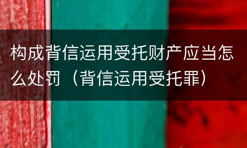 构成背信运用受托财产应当怎么处罚（背信运用受托罪）