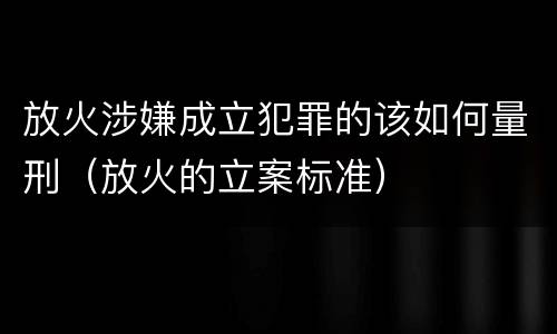 放火涉嫌成立犯罪的该如何量刑（放火的立案标准）