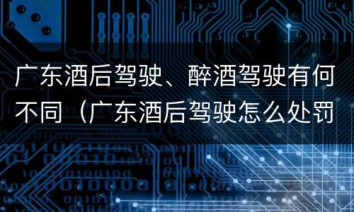 广东酒后驾驶、醉酒驾驶有何不同（广东酒后驾驶怎么处罚2020）