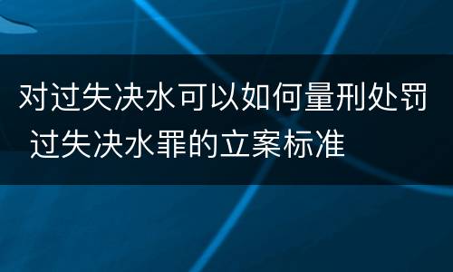 对过失决水可以如何量刑处罚 过失决水罪的立案标准