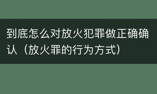 到底怎么对放火犯罪做正确确认（放火罪的行为方式）