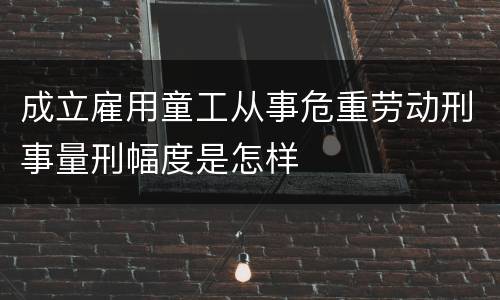 成立雇用童工从事危重劳动刑事量刑幅度是怎样