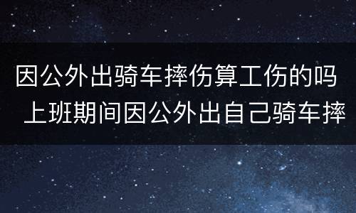 因公外出骑车摔伤算工伤的吗 上班期间因公外出自己骑车摔伤算工伤吗