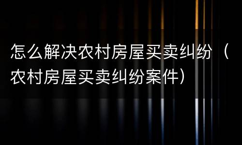 怎么解决农村房屋买卖纠纷（农村房屋买卖纠纷案件）