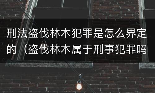 刑法盗伐林木犯罪是怎么界定的（盗伐林木属于刑事犯罪吗）