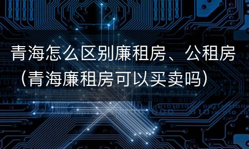 青海怎么区别廉租房、公租房（青海廉租房可以买卖吗）