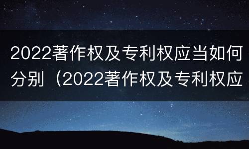 2022著作权及专利权应当如何分别（2022著作权及专利权应当如何分别使用）