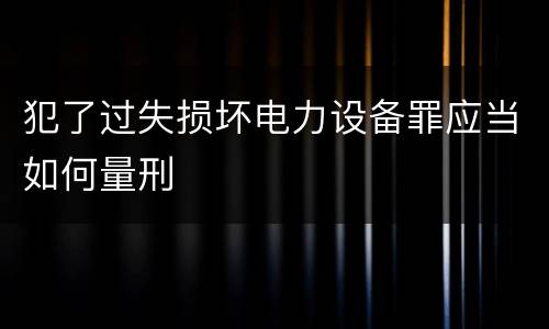 犯了过失损坏电力设备罪应当如何量刑