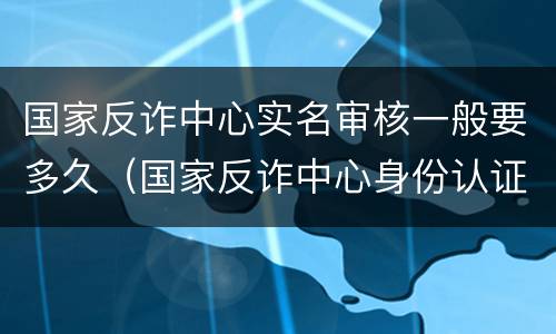 国家反诈中心实名审核一般要多久（国家反诈中心身份认证审核要多久）