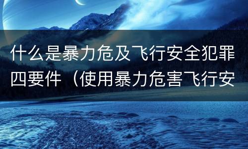 什么是暴力危及飞行安全犯罪四要件（使用暴力危害飞行安全罪的主要特征）