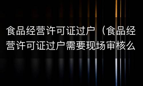 食品经营许可证过户（食品经营许可证过户需要现场审核么）