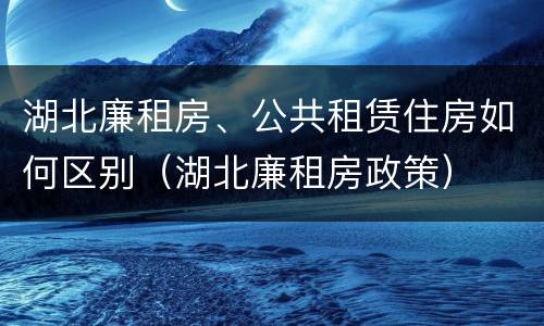 湖北廉租房、公共租赁住房如何区别（湖北廉租房政策）