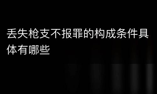 丢失枪支不报罪的构成条件具体有哪些