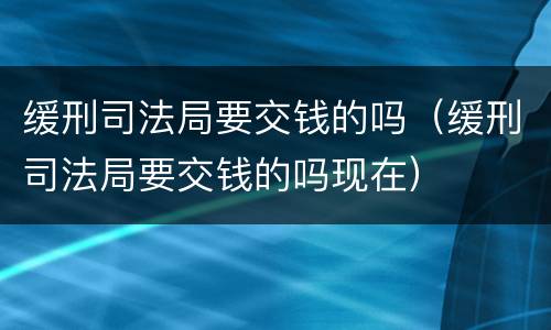 缓刑司法局要交钱的吗（缓刑司法局要交钱的吗现在）