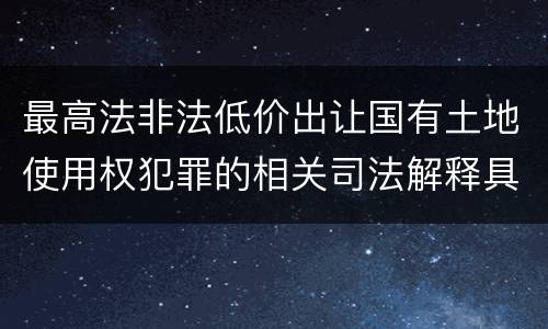 最高法非法低价出让国有土地使用权犯罪的相关司法解释具体有哪些主要规定