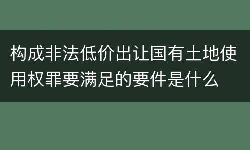 构成非法低价出让国有土地使用权罪要满足的要件是什么