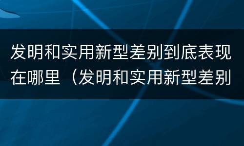 发明和实用新型差别到底表现在哪里（发明和实用新型差别到底表现在哪里呢）