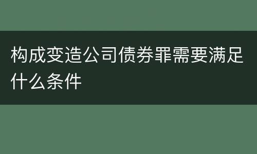 构成变造公司债券罪需要满足什么条件