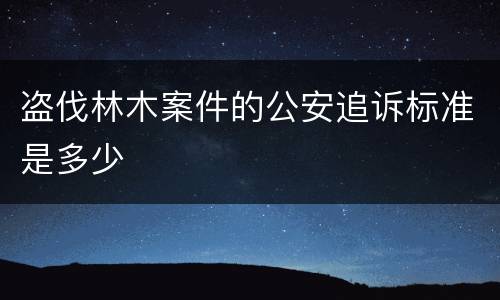 盗伐林木案件的公安追诉标准是多少