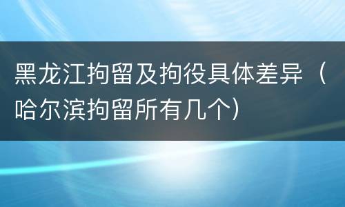 黑龙江拘留及拘役具体差异（哈尔滨拘留所有几个）