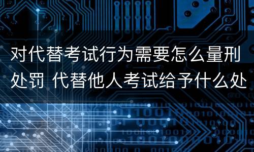 对代替考试行为需要怎么量刑处罚 代替他人考试给予什么处分