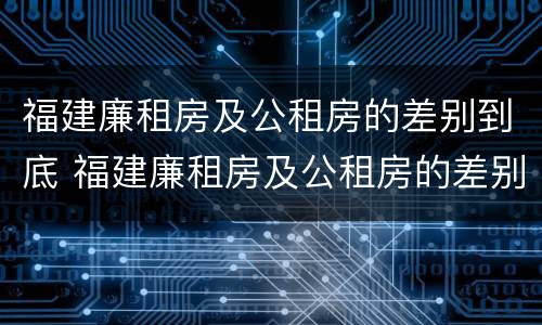 福建廉租房及公租房的差别到底 福建廉租房及公租房的差别到底是什么