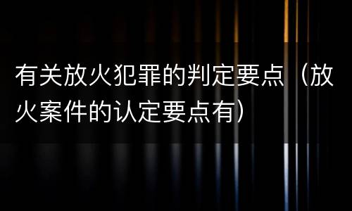 有关放火犯罪的判定要点（放火案件的认定要点有）