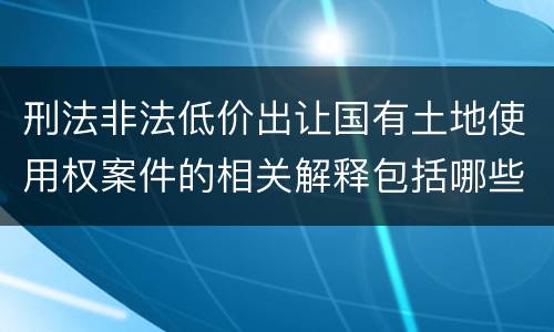 刑法非法低价出让国有土地使用权案件的相关解释包括哪些主要规定