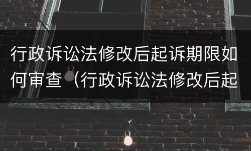 行政诉讼法修改后起诉期限如何审查（行政诉讼法修改后起诉期限如何审查案件）