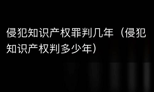 侵犯知识产权罪判几年（侵犯知识产权判多少年）