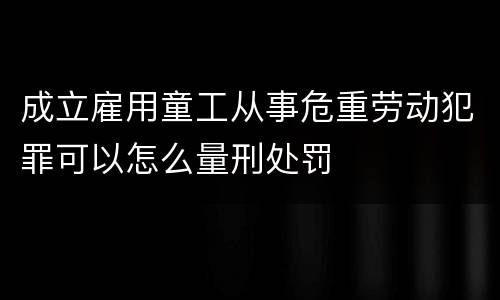 成立雇用童工从事危重劳动犯罪可以怎么量刑处罚