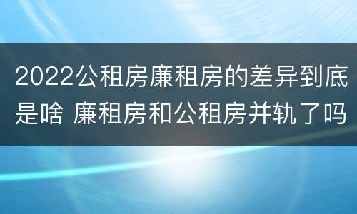 2022公租房廉租房的差异到底是啥 廉租房和公租房并轨了吗