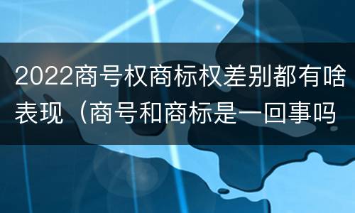 2022商号权商标权差别都有啥表现（商号和商标是一回事吗）