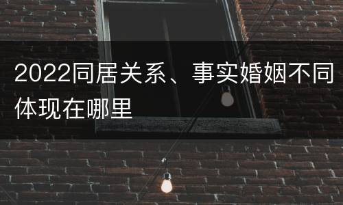 2022同居关系、事实婚姻不同体现在哪里