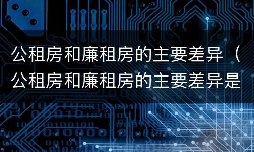 公租房和廉租房的主要差异（公租房和廉租房的主要差异是什么）