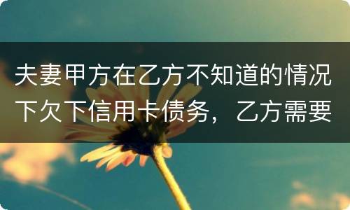 夫妻甲方在乙方不知道的情况下欠下信用卡债务，乙方需要帮忙一起偿还吗