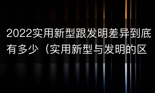 2022实用新型跟发明差异到底有多少（实用新型与发明的区别有哪些）