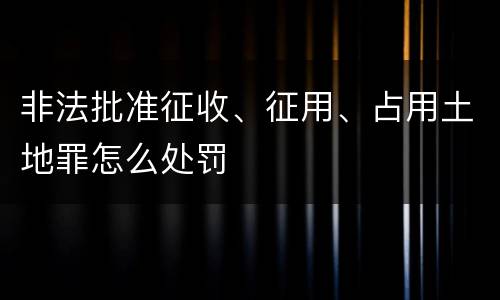 非法批准征收、征用、占用土地罪怎么处罚