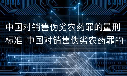 中国对销售伪劣农药罪的量刑标准 中国对销售伪劣农药罪的量刑标准是