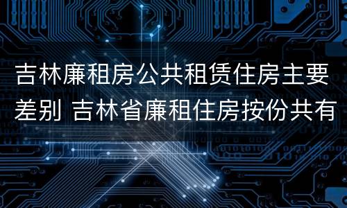 吉林廉租房公共租赁住房主要差别 吉林省廉租住房按份共有产权实施管理办法