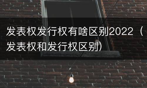 发表权发行权有啥区别2022（发表权和发行权区别）