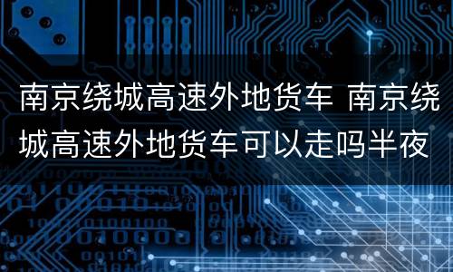 南京绕城高速外地货车 南京绕城高速外地货车可以走吗半夜